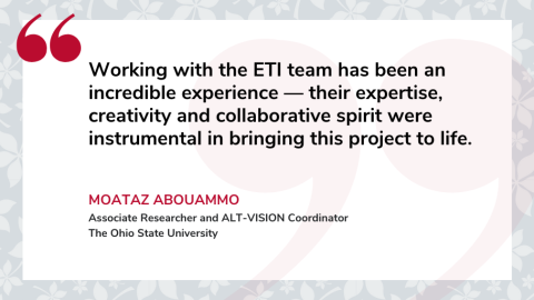 Quote by Moataz Abouammo, Associate Researcher and ALT-VISION Coordinator at The Ohio State University, saying, “Working with the ETI team has been an incredible experience - their expertise, creativity and collaborative spirit were instrumental in bringing this project to life.”